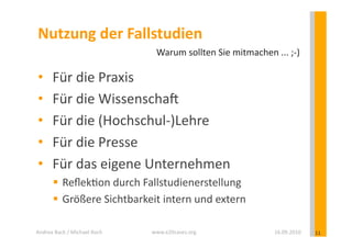 Nutzung	
  der	
  Fallstudien	
  
                                               Warum	
  sollten	
  Sie	
  mitmachen	
  ...	
  ;-­‐)	
  

 •        Für	
  die	
  Praxis	
  
 •        Für	
  die	
  WissenschaD	
  
 •        Für	
  die	
  (Hochschul-­‐)Lehre	
  
 •        Für	
  die	
  Presse	
  
 •        Für	
  das	
  eigene	
  Unternehmen	
  
            Reﬂek?on	
  durch	
  Fallstudienerstellung	
  
            Größere	
  Sichtbarkeit	
  intern	
  und	
  extern	
  

Andrea	
  Back	
  /	
  Michael	
  Koch	
     www.e20cases.org	
                             16.09.2010	
     11	
  
 