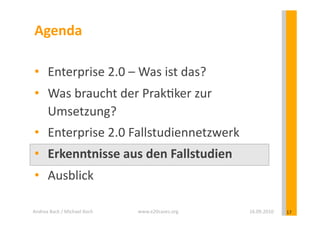 Agenda	
  

 •  Enterprise	
  2.0	
  –	
  Was	
  ist	
  das?	
  
 •  Was	
  braucht	
  der	
  Prak?ker	
  zur	
  
    Umsetzung?	
  
 •  Enterprise	
  2.0	
  Fallstudiennetzwerk	
  
 •  Erkenntnisse	
  aus	
  den	
  Fallstudien	
  
 •  Ausblick	
  

Andrea	
  Back	
  /	
  Michael	
  Koch	
     www.e20cases.org	
     16.09.2010	
     17	
  
 