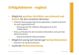 Erfolgsfaktoren	
  -­‐	
  ergänzt	
  

 •  Möglichst	
  posiEves	
  Verhältnis	
  von	
  Aufwand	
  und	
  
    Nutzen	
  für	
  den	
  einzelnen	
  Benutzer	
  	
  
            Einfache	
  Nutzung	
  (geringe	
  Nutzungshürden,	
  sowohl	
  technisch	
  
             als	
  auch	
  organisatorisch)	
  
                  Schulung	
  eher	
  für	
  miYleres	
  Management	
  als	
  für	
  
                    Endbenutzer	
  
            Fokus	
  auf	
  Nutzen	
  für	
  den	
  Einzelnen	
  (Herstellen	
  und	
  auch	
  klar	
  
             kommunizieren)	
  
                  Nutzenorien?erte	
  Dokumenta?on	
  
 •  Möglichst	
  wenig	
  (am	
  besten	
  gar	
  keine)	
  AlternaEven	
  
            Reduk?on	
  der	
  Medienwahlkosten	
  
 •  Laufende	
  Weiterentwicklung	
  

Andrea	
  Back	
  /	
  Michael	
  Koch	
        www.e20cases.org	
                             16.09.2010	
     20	
  
 
