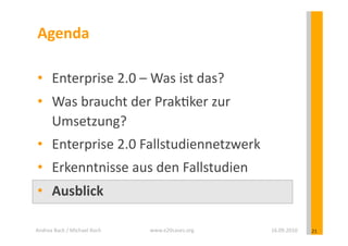 Agenda	
  

 •  Enterprise	
  2.0	
  –	
  Was	
  ist	
  das?	
  
 •  Was	
  braucht	
  der	
  Prak?ker	
  zur	
  
    Umsetzung?	
  
 •  Enterprise	
  2.0	
  Fallstudiennetzwerk	
  
 •  Erkenntnisse	
  aus	
  den	
  Fallstudien	
  
 •  Ausblick	
  

Andrea	
  Back	
  /	
  Michael	
  Koch	
     www.e20cases.org	
     16.09.2010	
     21	
  
 
