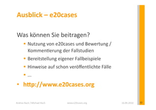 Ausblick	
  –	
  e20cases 	
  	
  

 Was	
  können	
  Sie	
  beitragen?	
  
            Nutzung	
  von	
  e20cases	
  und	
  Bewertung	
  /	
  
             Kommen?erung	
  der	
  Fallstudien	
  
            Bereitstellung	
  eigener	
  Fallbeispiele	
  
            Hinweise	
  auf	
  schon	
  veröﬀentlichte	
  Fälle	
  
            ...	
  
 •  hSp://www.e20cases.org	
  

Andrea	
  Back	
  /	
  Michael	
  Koch	
     www.e20cases.org	
        16.09.2010	
     22	
  
 