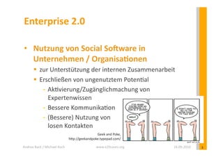 Enterprise	
  2.0	
  

 •  Nutzung	
  von	
  Social	
  So?ware	
  in	
  	
  
    Unternehmen	
  /	
  OrganisaEonen	
  
            zur	
  Unterstützung	
  der	
  internen	
  Zusammenarbeit	
  
            Erschließen	
  von	
  ungenutztem	
  Poten?al	
  
              - 	
  Ak?vierung/Zugänglichmachung	
  von	
  
                    Expertenwissen	
  
              - 	
  Bessere	
  Kommunika?on	
  
              - 	
  (Bessere)	
  Nutzung	
  von	
  	
  
                    losen	
  Kontakten	
  
                                                             Geek	
  and	
  Poke,	
  
                                             hYp://geekandpoke.typepad.com/	
  

Andrea	
  Back	
  /	
  Michael	
  Koch	
                         www.e20cases.org	
     16.09.2010	
     3	
  
 