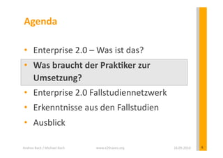 Agenda	
  

 •  Enterprise	
  2.0	
  –	
  Was	
  ist	
  das?	
  
 •  Was	
  braucht	
  der	
  PrakEker	
  zur	
  
    Umsetzung?	
  
 •  Enterprise	
  2.0	
  Fallstudiennetzwerk	
  
 •  Erkenntnisse	
  aus	
  den	
  Fallstudien	
  
 •  Ausblick	
  

Andrea	
  Back	
  /	
  Michael	
  Koch	
     www.e20cases.org	
     16.09.2010	
     6	
  
 
