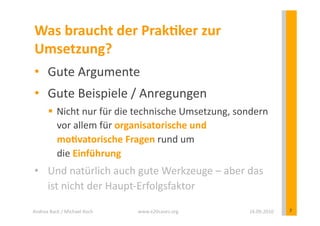 Was	
  braucht	
  der	
  PrakEker	
  zur	
  
 Umsetzung?	
  
 •  Gute	
  Argumente	
  
 •  Gute	
  Beispiele	
  /	
  Anregungen	
  
            Nicht	
  nur	
  für	
  die	
  technische	
  Umsetzung,	
  sondern	
  
             vor	
  allem	
  für	
  organisatorische	
  und	
  
             moEvatorische	
  Fragen	
  rund	
  um	
  	
  
             die	
  Einführung	
  
 •  Und	
  natürlich	
  auch	
  gute	
  Werkzeuge	
  –	
  aber	
  das	
  
    ist	
  nicht	
  der	
  Haupt-­‐Erfolgsfaktor	
  

Andrea	
  Back	
  /	
  Michael	
  Koch	
     www.e20cases.org	
            16.09.2010	
     7	
  
 
