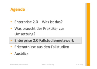 Agenda	
  

 •  Enterprise	
  2.0	
  –	
  Was	
  ist	
  das?	
  
 •  Was	
  braucht	
  der	
  Prak?ker	
  zur	
  
    Umsetzung?	
  
 •  Enterprise	
  2.0	
  Fallstudiennetzwerk	
  
 •  Erkenntnisse	
  aus	
  den	
  Fallstudien	
  
 •  Ausblick	
  

Andrea	
  Back	
  /	
  Michael	
  Koch	
     www.e20cases.org	
     16.09.2010	
     8	
  
 