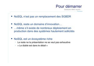 Pour démarrer
Quelques idées reçues…

  NoSQL n’est pas un remplacement des SGBDR
  NoSQL reste un domaine d’innovation…
  …même s’il existe de nombreux déploiement en
production dans des systèmes hautement sollicités

  NoSQL est un écosystème riche
  Le reste ne la présentation ne se veut pas exhaustive
  « Le diable est dans le détail »

 