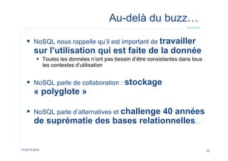 Au-delà du buzz…
  NoSQL nous rappelle qu’il est important de travailler

sur l’utilisation qui est faite de la donnée
  Toutes les données n’ont pas besoin d’être consistantes dans tous
les contextes d’utilisation

  NoSQL parle de collaboration : stockage

« polyglote »

  NoSQL parle d’alternatives et challenge 40 années

de suprématie des bases relationnelles…

© OCTO 2010

22

 