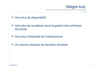 Malgré tout,
ces technologies sont intéressantes pour nos systèmes

  Vers plus de disponibilité
  Vers plus de souplesse dans la gestion des schémas/
structures

  Vers plus d’élasticité de l’infrastructure
  Un volume croissant de données stockées

© OCTO 2010

3

 