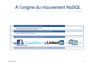À l’origine du mouvement NoSQL

Le Cloud démocratise ces solutions spécifiques hautement scalables
• Google App Engine permet de développer sur le Google Data Store
• Amazon offre des services de stockage : SimpleDB, S3
Certains acteurs « open-sourcent » leurs solutions (pas uniquement dans le domaine NoSQL)
• LinkedIn et Voldemort, Facebook et Cassandra…

La plupart des « grands du web » d’aujourd’hui migrent vers ces solutions

Un marché de niche permettant une modélisation plus facile des données (par rapport à la modélisation relationnelle)
• Les graphes, les documents…
Le sens de l’histoire : 40 années de suprématie des RDBMS enfin « challengée »

© OCTO 2010

8

 