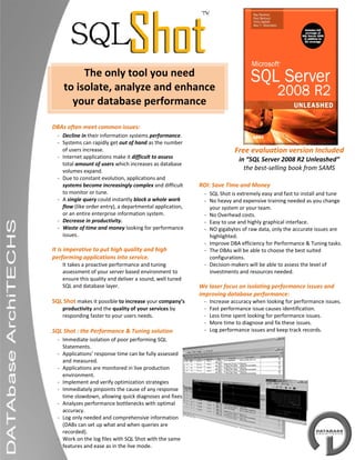  

 

 

 
               The only tool you need  
 
          to isolate, analyze and enhance 
 
            your database performance 
 

    DBAs often meet common issues: 
        ‐ Decline in their information systems performance. 
        ‐ Systems can rapidly get out of hand as the number 
          of users increase.                                                        Free evaluation version Included
        ‐ Internet applications make it difficult to assess                           in “SQL Server 2008 R2 Unleashed” 
          total amount of users which increases as database 
          volumes expand.                                                               the best‐selling book from SAMS 
 
        ‐ Due to constant evolution, applications and 
          systems become increasingly complex and difficult       ROI: Save Time and Money 
          to monitor or tune.                                         ‐ SQL Shot is extremely easy and fast to install and tune 
        ‐ A single query could instantly block a whole work           ‐ No heavy and expensive training needed as you change 
 
          flow (like order entry), a departmental application,          your system or your team. 
          or an entire enterprise information system.                 ‐ No Overhead costs. 
 
        ‐ Decrease in productivity.                                   ‐ Easy to use and highly graphical interface. 
        ‐ Waste of time and money looking for performance             ‐ NO gigabytes of raw data, only the accurate issues are 
          issues.                                                       highlighted. 
                                                                      ‐ Improve DBA efficiency for Performance & Tuning tasks. 
    It is imperative to put high quality and high                     ‐ The DBAs will be able to choose the best suited 
    performing applications into service.                               configurations.  
          It takes a proactive performance and tuning                 ‐ Decision‐makers will be able to assess the level of 
          assessment of your server based environment to                investments and resources needed.  
          ensure this quality and deliver a sound, well tuned      
          SQL and database layer.                                 We laser focus on isolating performance issues and 
                                                                  improving database performance: 
    SQL Shot makes it possible to increase your company’s             ‐   Increase accuracy when looking for performance issues. 
          productivity and the quality of your services by            ‐   Fast performance issue causes identification. 
          responding faster to your users needs.                      ‐   Less time spent looking for performance issues. 
                                                                      ‐   More time to diagnose and fix these issues. 
    SQL Shot : the Performance & Tuning solution                      ‐   Log performance issues and keep track records. 
        ‐ Immediate isolation of poor performing SQL               
          Statements.  
        ‐ Applications’ response time can be fully assessed 
          and measured.  
        ‐ Applications are monitored in live production 
          environment.  
        ‐ Implement and verify optimization strategies 
        ‐ Immediately pinpoints the cause of any response 
          time slowdown, allowing quick diagnoses and fixes  
        ‐ Analyzes performance bottlenecks with optimal 
          accuracy.  
        ‐ Log only needed and comprehensive information 
          (DABs can set up what and when queries are 
 
          recorded). 
 
        ‐ Work on the log files with SQL Shot with the same 
          features and ease as in the live mode.
 