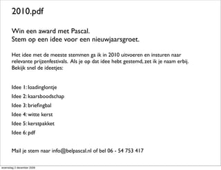 2010.pdf

       Win een award met Pascal.
       Stem op een idee voor een nieuwjaarsgroet.

       Het idee met de meeste stemmen ga ik in 2010 uitvoeren en insturen naar
       relevante prijzenfestivals. Als je op dat idee hebt gestemd, zet ik je naam erbij.
       Bekijk snel de ideetjes:


       Idee 1: loadinglontje
       Idee 2: kaarsboodschap
       Idee 3: brieﬁngbal
       Idee 4: witte kerst
       Idee 5: kerstpakket
       Idee 6: pdf


       Mail je stem naar info@belpascal.nl of bel 06 - 54 753 417

woensdag 2 december 2009
 