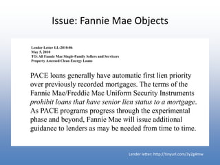 Issue: Fannie Mae Objects

Lender Letter LL-2010-06
May 5, 2010
TO: All Fannie Mae Single-Family Sellers and Servicers
Property Assessed Clean Energy Loans



PACE loans generally have automatic first lien priority
over previously recorded mortgages. The terms of the
Fannie Mae/Freddie Mac Uniform Security Instruments
prohibit loans that have senior lien status to a mortgage.
As PACE programs progress through the experimental
phase and beyond, Fannie Mae will issue additional
guidance to lenders as may be needed from time to time.


                                                         Lender letter: http://tinyurl.com/3y2g4mw
 
