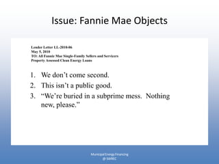 Issue: Fannie Mae Objects

Lender Letter LL-2010-06
May 5, 2010
TO: All Fannie Mae Single-Family Sellers and Servicers
Property Assessed Clean Energy Loans



1. We don’t come second.
2. This isn’t a public good.
3. “We’re buried in a subprime mess. Nothing
   new, please.”




                                    Municipal Energy Financing
                                           @ SWREC
 