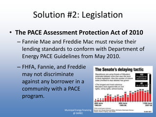 Solution #2: Legislation
• The PACE Assessment Protection Act of 2010
  – Fannie Mae and Freddie Mac must revise their
    lending standards to conform with Department of
    Energy PACE Guidelines from May 2010.
  – FHFA, Fannie, and Freddie
    may not discriminate
    against any borrower in a
    community with a PACE
    program.

                    Municipal Energy Financing
                           @ SWREC
 
