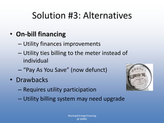 Solution #3: Alternatives
• On-bill financing
  – Utility finances improvements
  – Utility ties billing to the meter instead of
    individual
  – “Pay As You Save” (now defunct)
• Drawbacks
  – Requires utility participation
  – Utility billing system may need upgrade

                      Municipal Energy Financing
                             @ SWREC
 