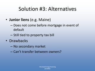 Solution #3: Alternatives
• Junior liens (e.g. Maine)
  – Does not come before mortgage in event of
    default
  – Still tied to property tax bill
• Drawbacks
  – No secondary market
  – Can’t transfer between owners?


                    Municipal Energy Financing
                           @ SWREC
 