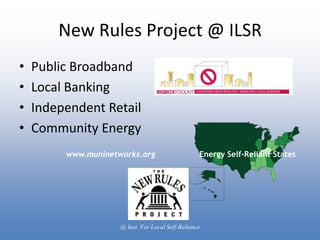 New Rules Project @ ILSR
•   Public Broadband
•   Local Banking
•   Independent Retail
•   Community Energy
         www.muninetworks.org                      Energy Self-Reliant States




                     @ Inst. For Local Self-Reliance
 