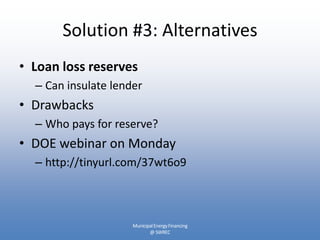 Solution #3: Alternatives
• Loan loss reserves
  – Can insulate lender
• Drawbacks
  – Who pays for reserve?
• DOE webinar on Monday
  – http://tinyurl.com/37wt6o9



                     Municipal Energy Financing
                            @ SWREC
 