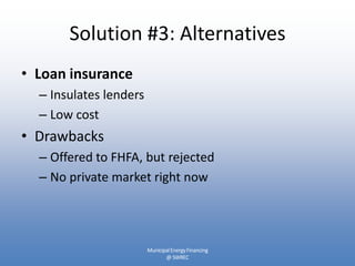 Solution #3: Alternatives
• Loan insurance
  – Insulates lenders
  – Low cost
• Drawbacks
  – Offered to FHFA, but rejected
  – No private market right now




                        Municipal Energy Financing
                               @ SWREC
 
