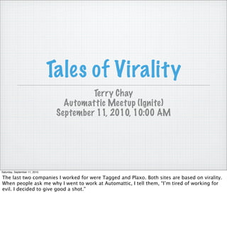 Tales of Virality
                                         Terry Chay
                                  Automattic Meetup (Ignite)
                                September 11, 2010, 10:00 AM




Saturday, September 11, 2010

The last two companies I worked for were Tagged and Plaxo. Both sites are based on virality.
When people ask me why I went to work at Automattic, I tell them, “I’m tired of working for
evil. I decided to give good a shot.”
 