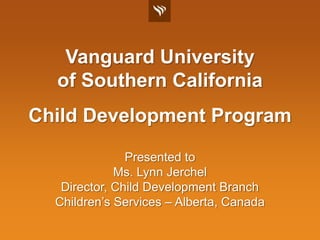 Vanguard Universityof Southern California Child Development Program Presented to Ms. Lynn Jerchel Director, Child Development Branch Children’s Services – Alberta, Canada 