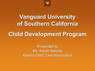 Vanguard Universityof Southern California Child Development Program Presented to Ms. Karen Baretta Alberta Child Care Association 