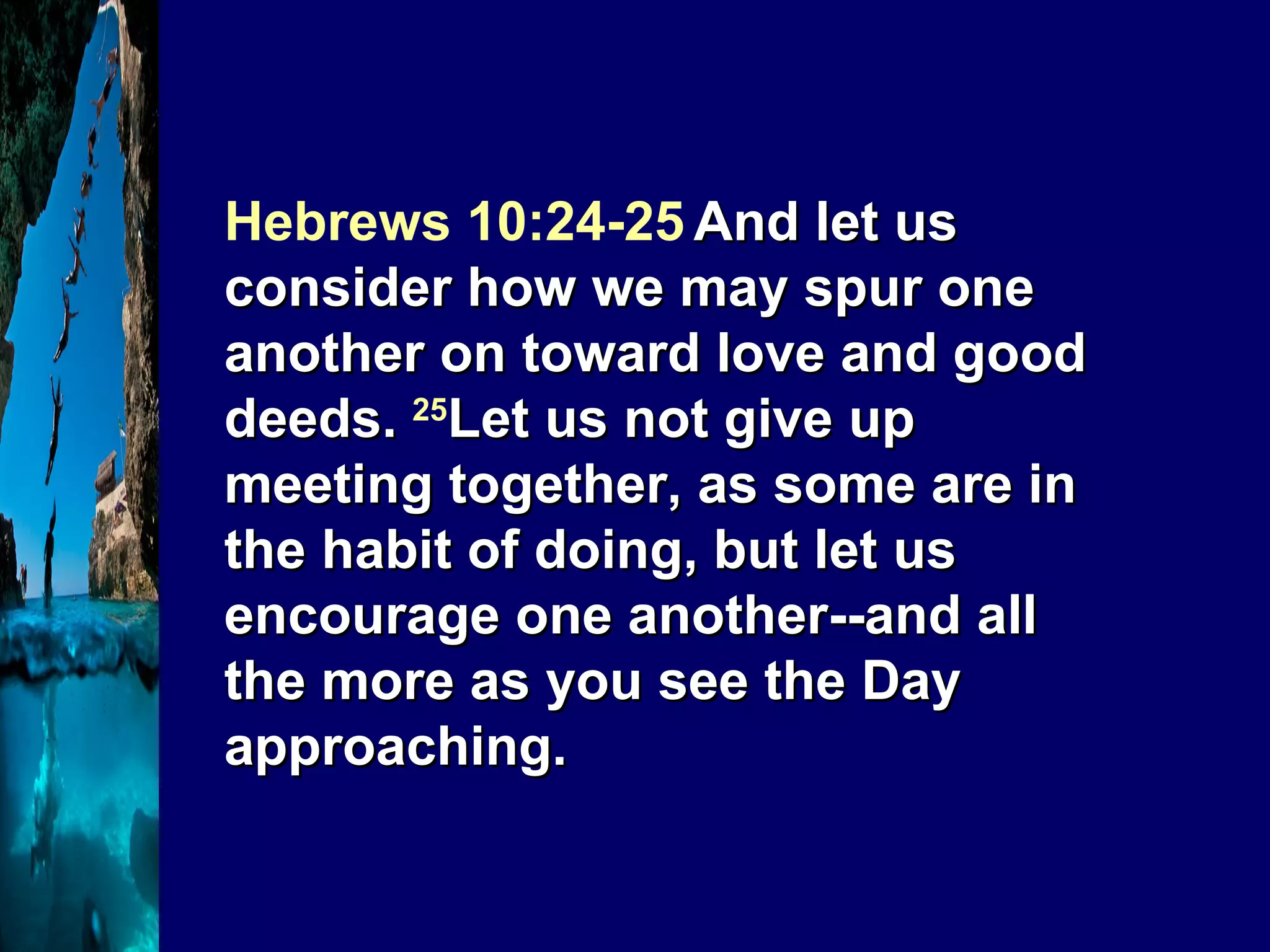 Hebrews 10:24-25   And let us consider how we may spur one another on toward love and good deeds.  25 Let us not give up meeting together, as some are in the habit of doing, but let us encourage one another--and all the more as you see the Day approaching. 
