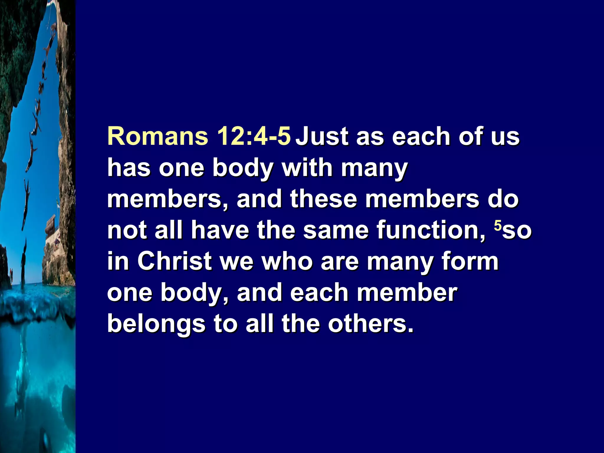 Romans 12:4-5   Just as each of us has one body with many members, and these members do not all have the same function,  5 so in Christ we who are many form one body, and each member belongs to all the others. 
