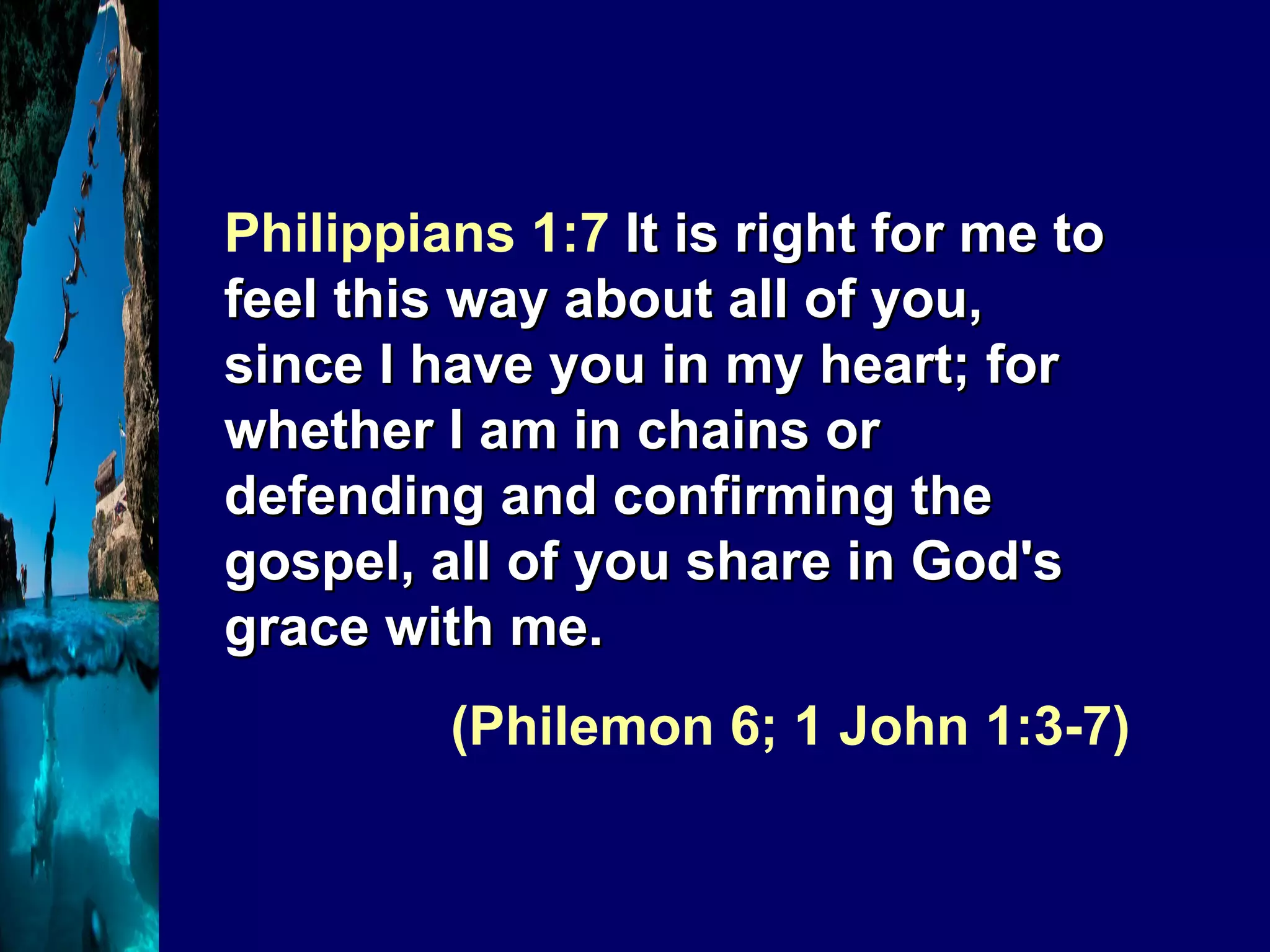 Philippians 1:7  It is right for me to feel this way about all of you, since I have you in my heart; for whether I am in chains or defending and confirming the gospel, all of you share in God's grace with me.  (Philemon 6; 1 John 1:3-7) 