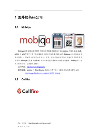 1 国外的条码公司

1.1   Mobiqa




  Mobiqa 是全球移动电话票务和移动电话优惠券的领导厂商。
                               Mobiqa 的服务通过 SMS，
MMS 和 WAP 等交付基于移动设备上可识读的标准条形码。此外 Mobiqa 公司还创造了很
多世界第一，其解决方案应用在音乐会、交通、运动会和活动票务以及各式各样的优惠券
优惠等。Mobiqa 已在 6 大洲和 40 多个国家可提供这样的专利条形码技术。Mobiqa 是一家
私人有限公司，总部设在苏格兰。
  公司网站：http://www.mobiqa.com/
  新闻报道：Mobiqa 与 ScanSource 欧洲公司携手交付全新移动条码票务解决方案
         http://www.rfidinfo.com.cn/Info/n12353_1.html


1.2   Cellfire




  作者：宋立波     http://blog.csdn.net/changemyself。

  第 5 页 共 73 页
 