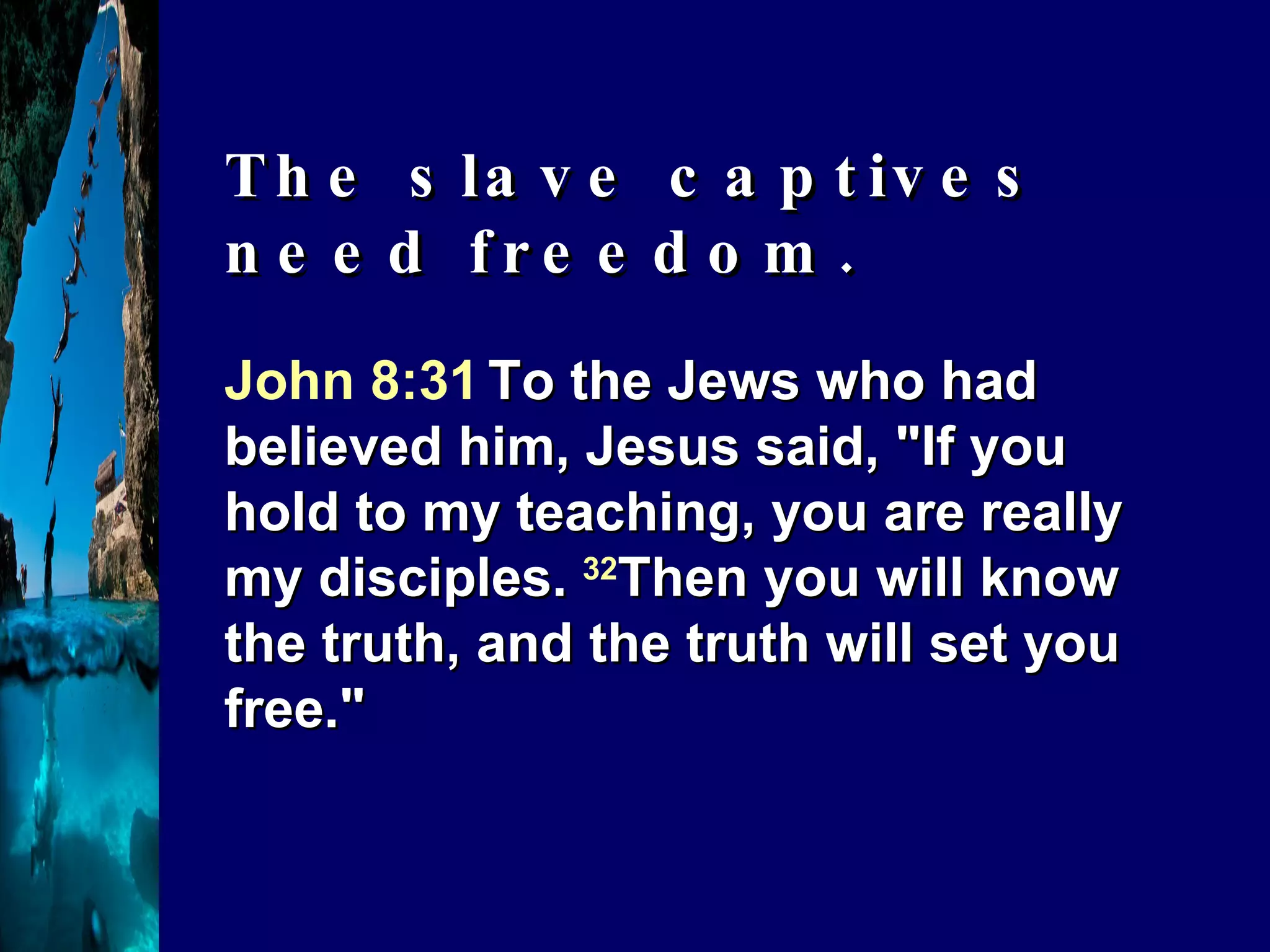 John 8:31   To the Jews who had believed him, Jesus said, "If you hold to my teaching, you are really my disciples.  32 Then you will know the truth, and the truth will set you free." The slave captives need freedom. 