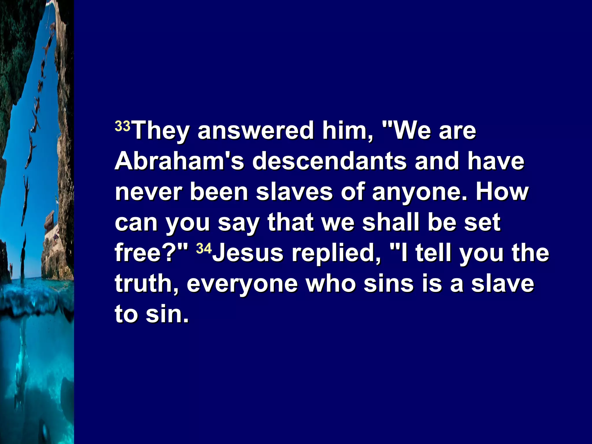33 They answered him, "We are Abraham's descendants and have never been slaves of anyone. How can you say that we shall be set free?"  34 Jesus replied, "I tell you the truth, everyone who sins is a slave to sin.  
