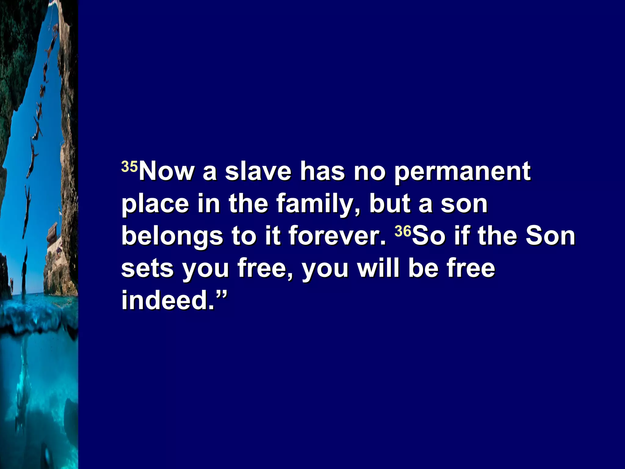 35 Now a slave has no permanent place in the family, but a son belongs to it forever.  36 So if the Son sets you free, you will be free indeed.” 