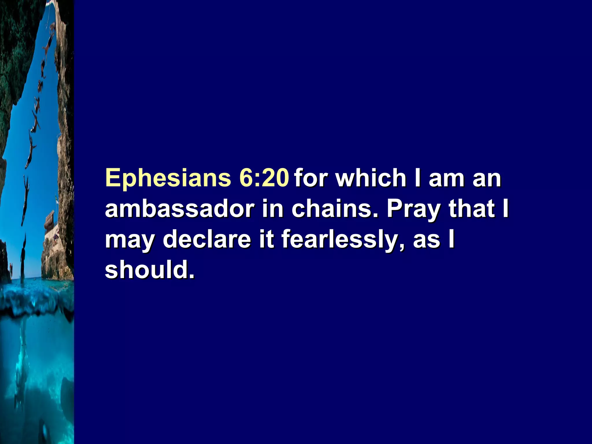 Ephesians 6:20   for which I am an ambassador in chains. Pray that I may declare it fearlessly, as I should. 
