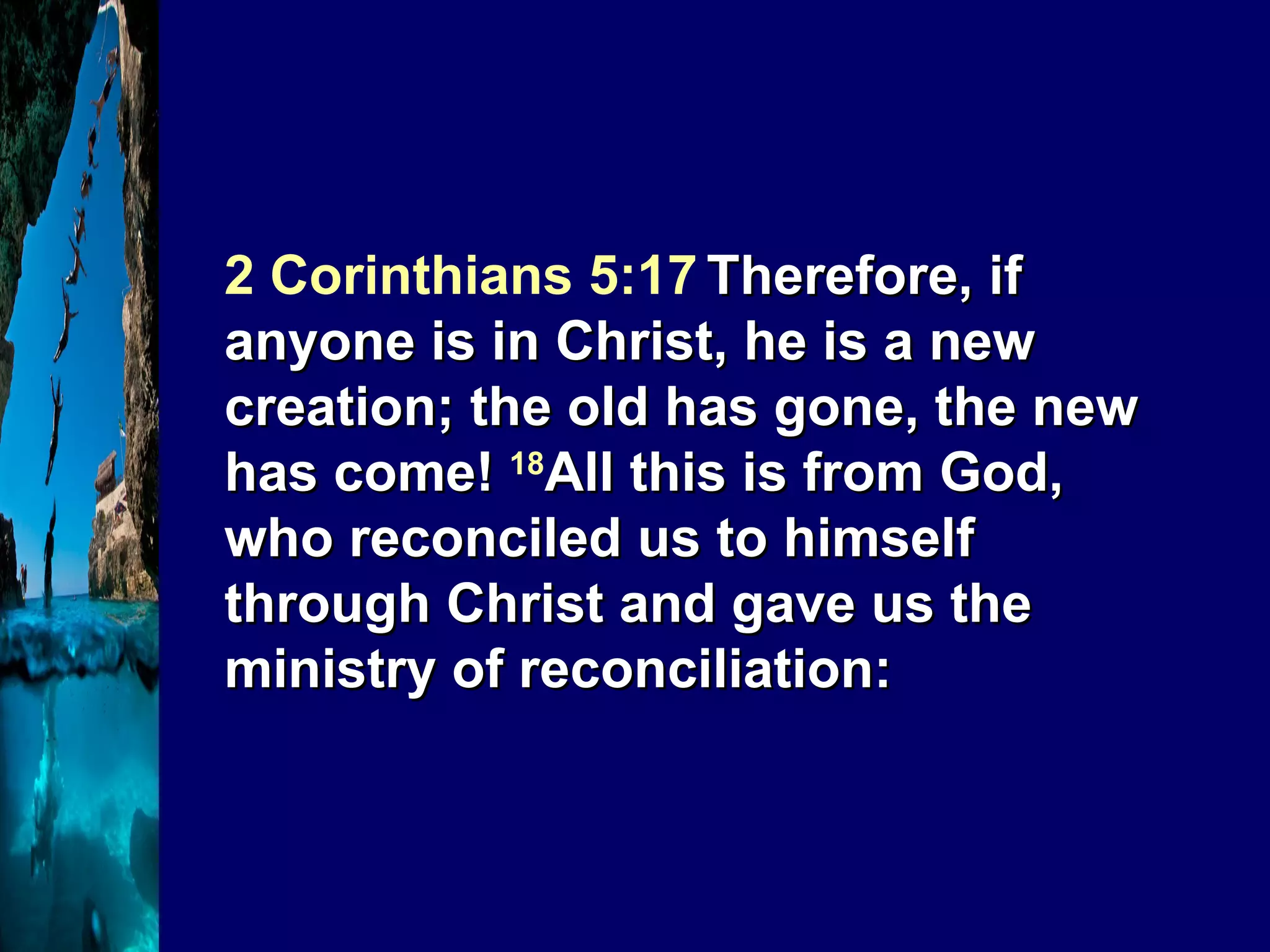 2 Corinthians 5:17   Therefore, if anyone is in Christ, he is a new creation; the old has gone, the new has come!  18 All this is from God, who reconciled us to himself through Christ and gave us the ministry of reconciliation: 