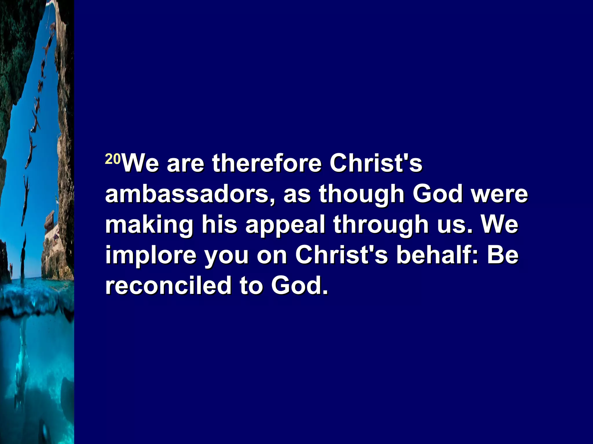 20 We are therefore Christ's ambassadors, as though God were making his appeal through us. We implore you on Christ's behalf: Be reconciled to God. 