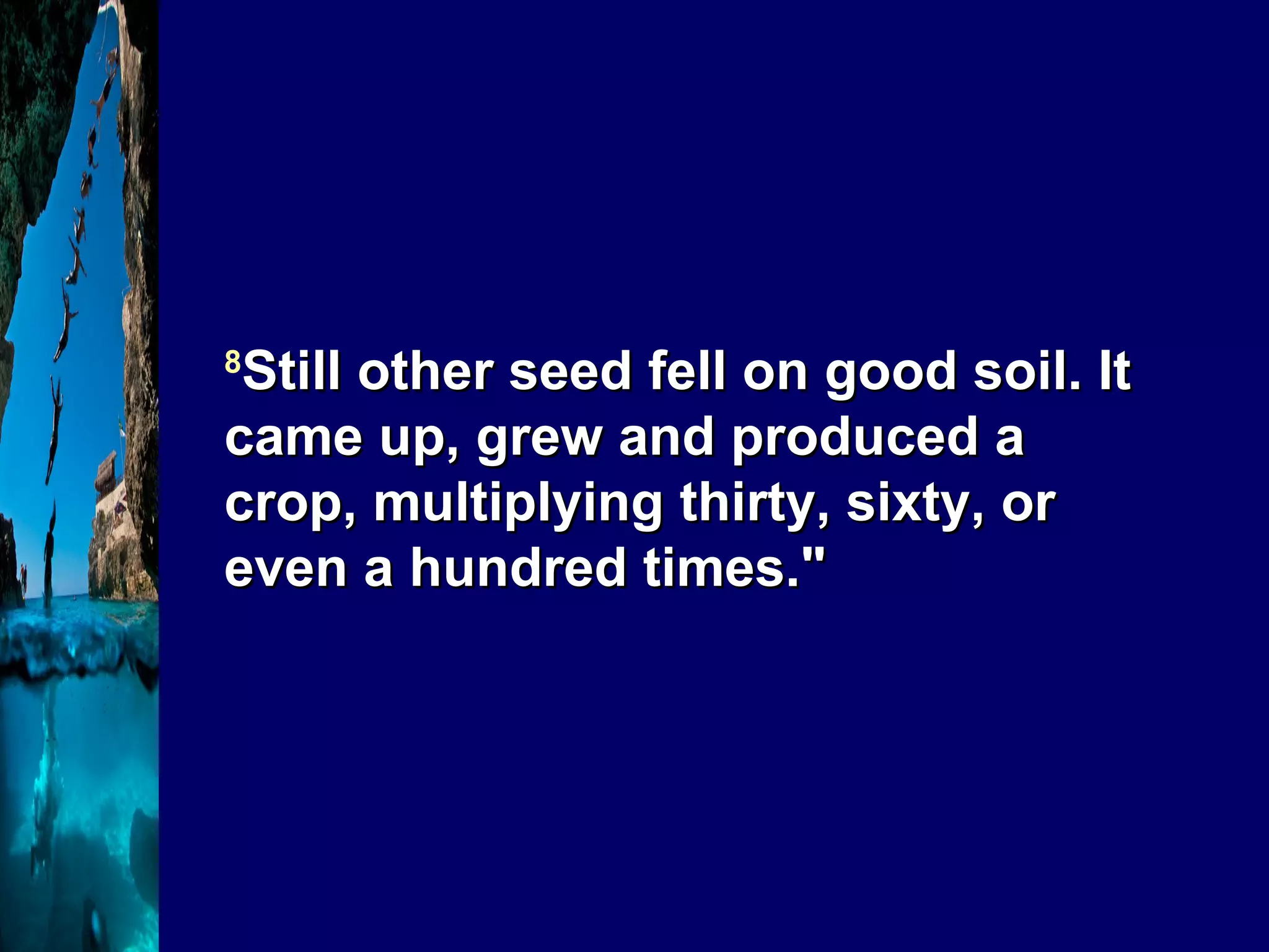 8 Still other seed fell on good soil. It came up, grew and produced a crop, multiplying thirty, sixty, or even a hundred times." 