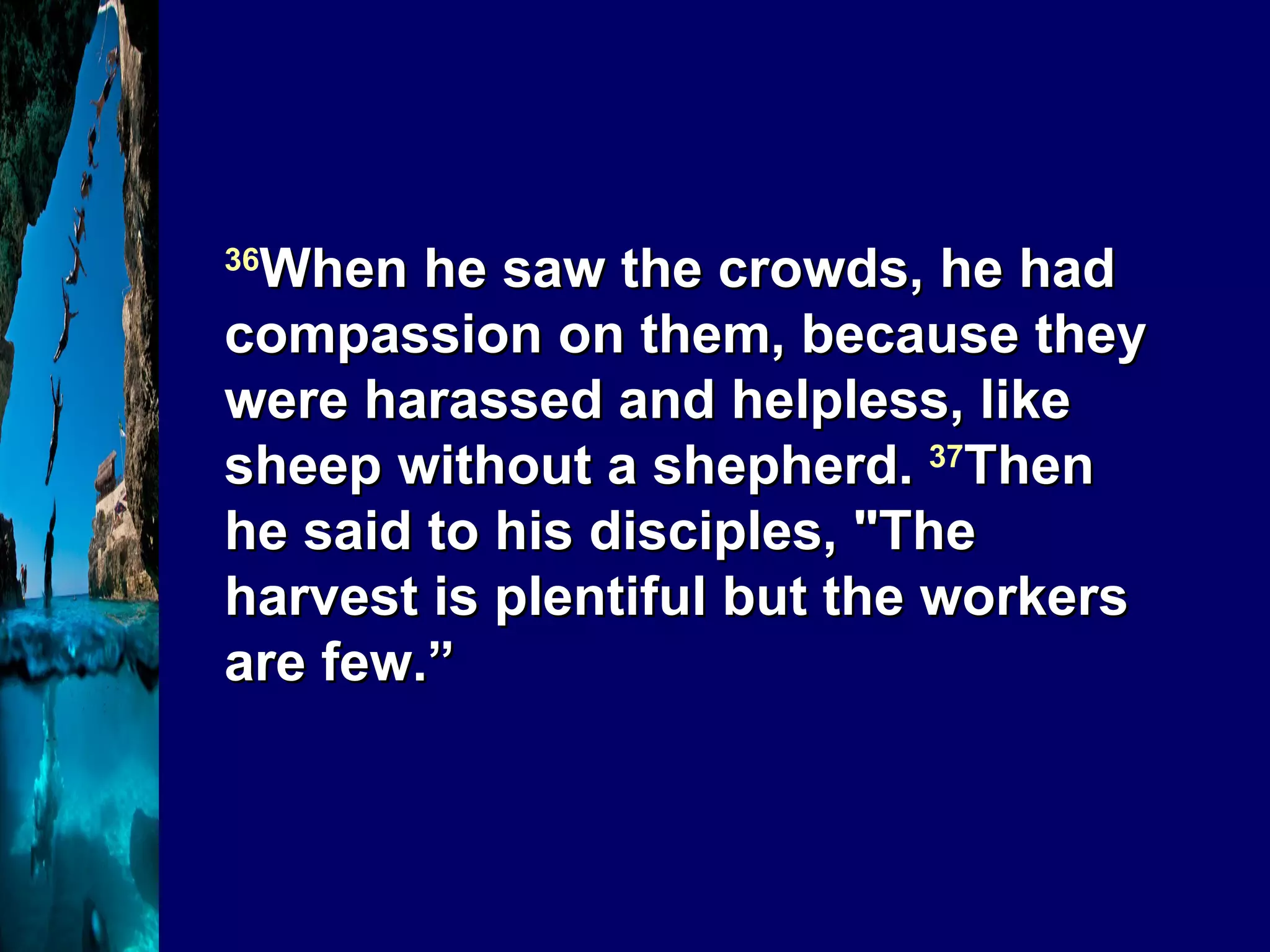 36 When he saw the crowds, he had compassion on them, because they were harassed and helpless, like sheep without a shepherd.  37 Then he said to his disciples, "The harvest is plentiful but the workers are few.” 