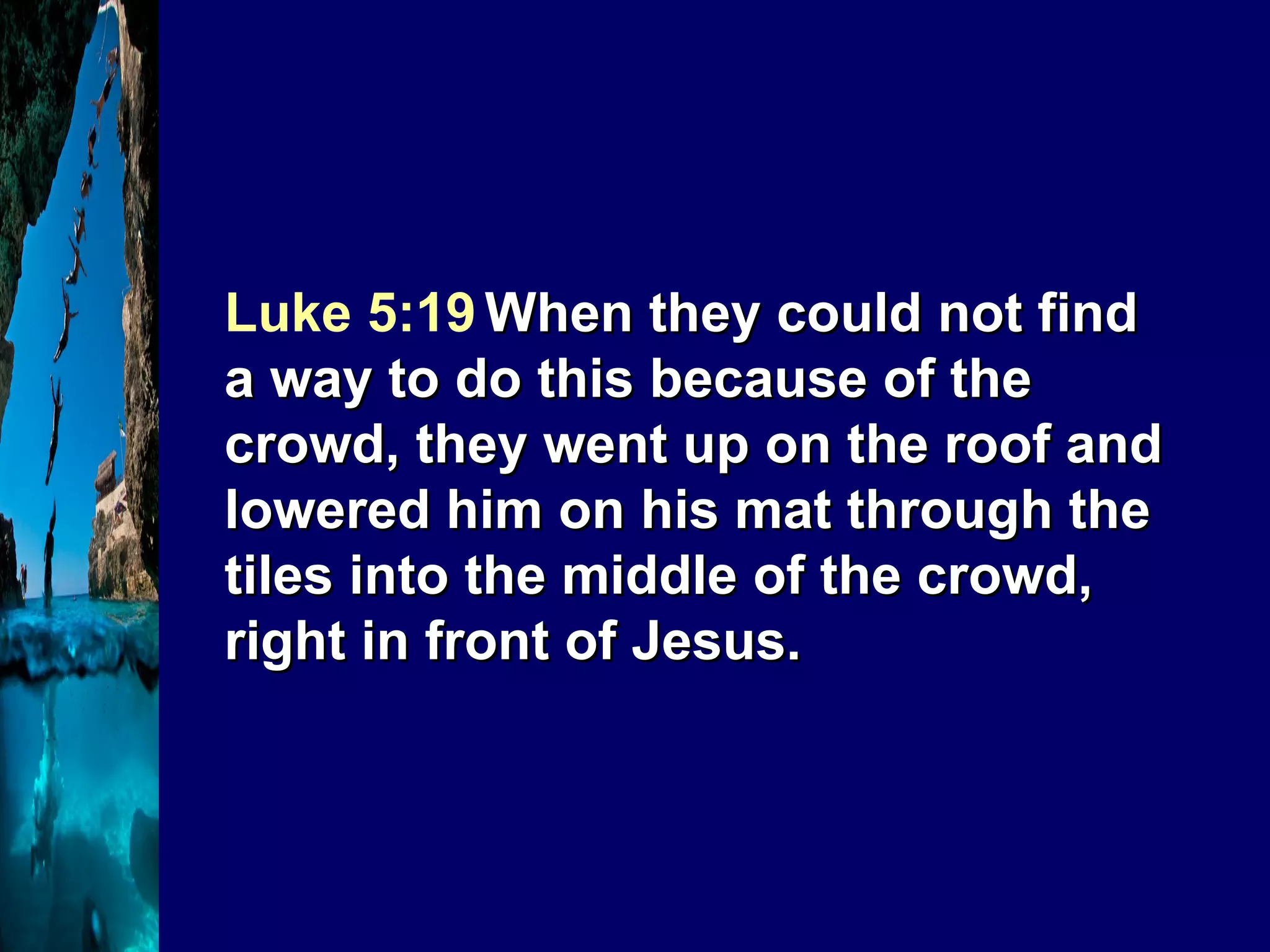 Luke 5:19   When they could not find a way to do this because of the crowd, they went up on the roof and lowered him on his mat through the tiles into the middle of the crowd, right in front of Jesus.  
