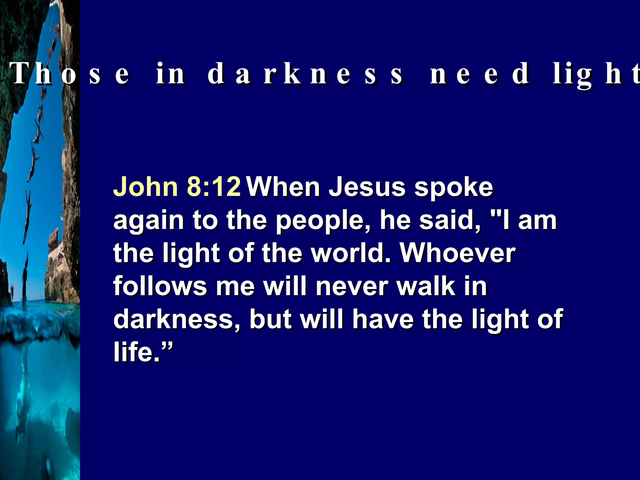 John 8:12   When Jesus spoke again to the people, he said, "I am the light of the world. Whoever follows me will never walk in darkness, but will have the light of life.”  Those in darkness need light . 