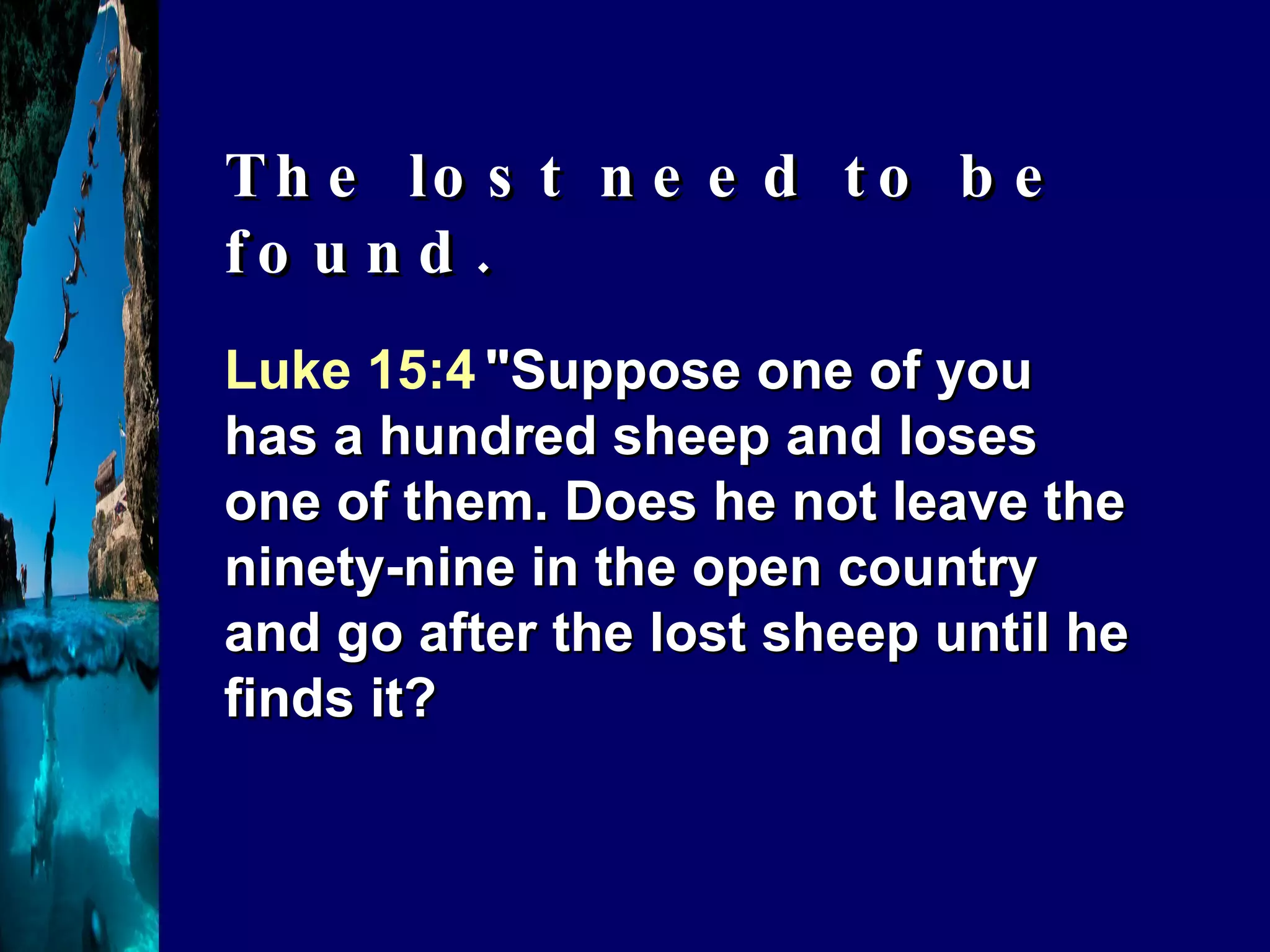 Luke 15:4   "Suppose one of you has a hundred sheep and loses one of them. Does he not leave the ninety-nine in the open country and go after the lost sheep until he finds it?  The lost need to be found. 
