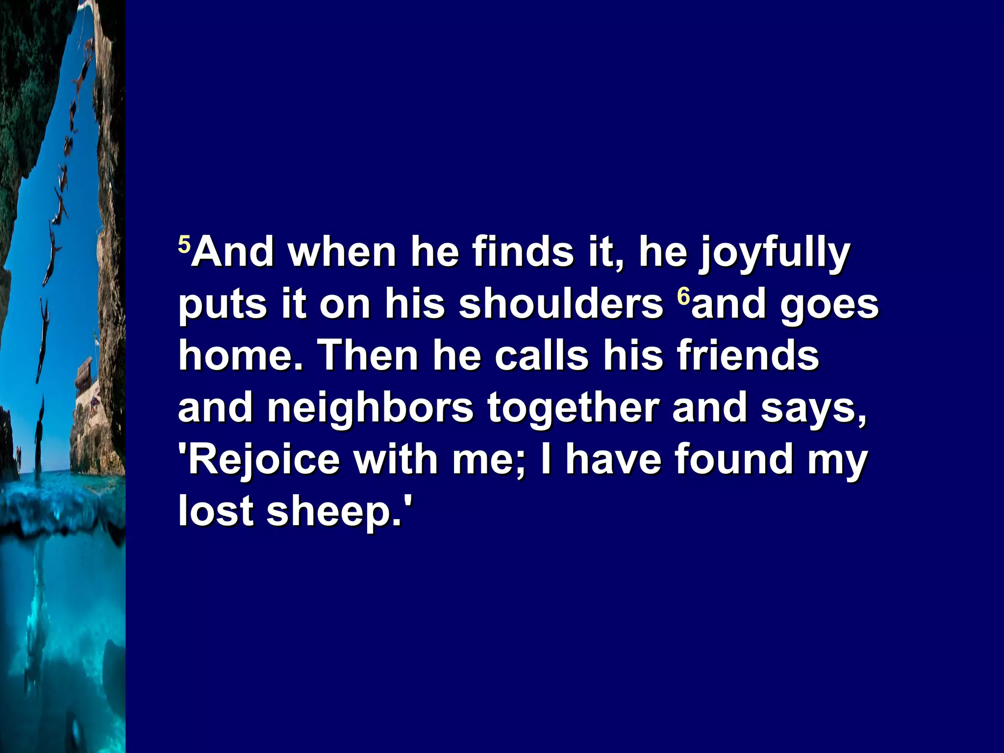 5 And when he finds it, he joyfully puts it on his shoulders  6 and goes home. Then he calls his friends and neighbors together and says, 'Rejoice with me; I have found my lost sheep.' 