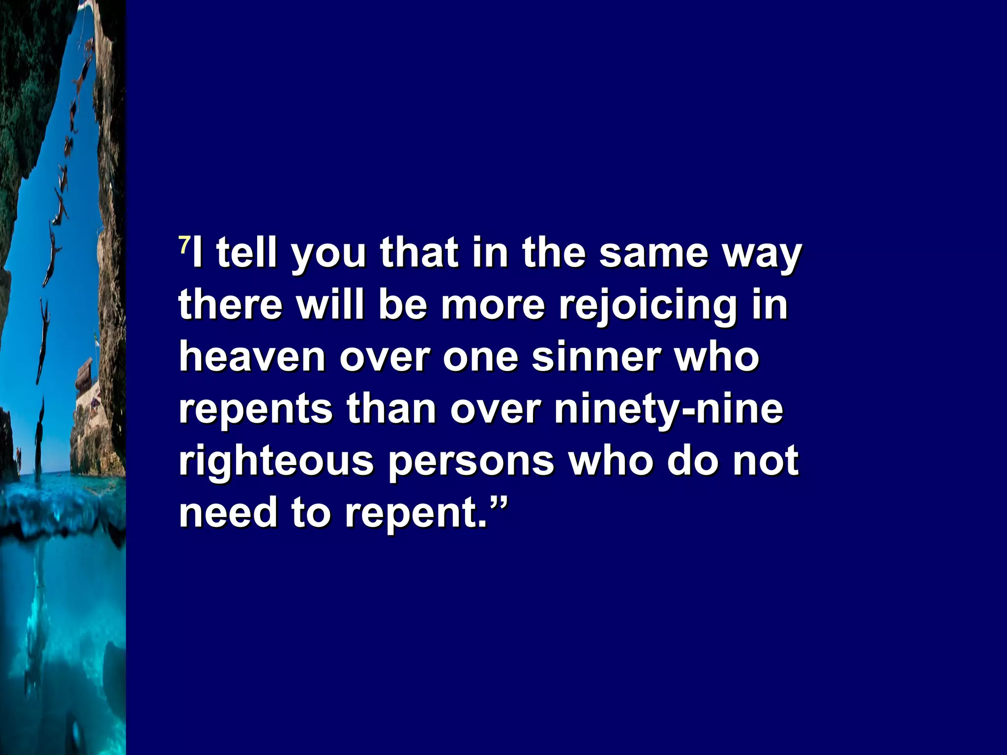 7 I tell you that in the same way there will be more rejoicing in heaven over one sinner who repents than over ninety-nine righteous persons who do not need to repent.”   