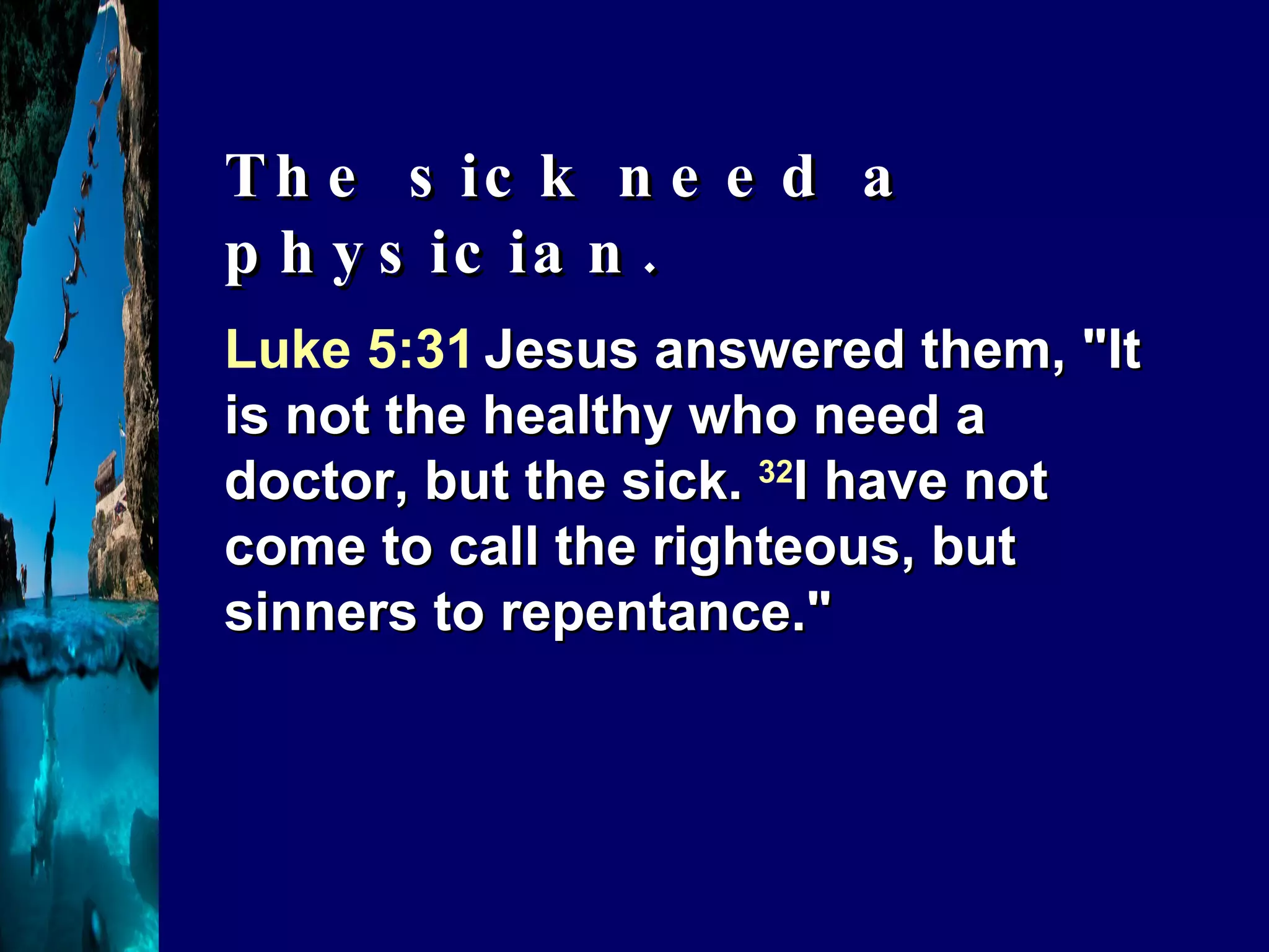 Luke 5:31   Jesus answered them, "It is not the healthy who need a doctor, but the sick.  32 I have not come to call the righteous, but sinners to repentance."  The sick need a physician. 