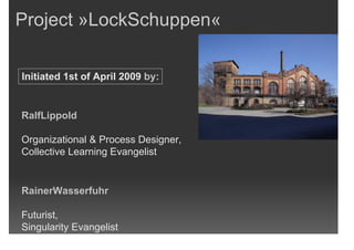 Project »LockSchuppen«

Initiated 1st of April 2009 by:


RalfLippold

Organizational & Process Designer,
Collective Learning Evangelist


RainerWasserfuhr

Futurist,
Singularity Evangelist
 