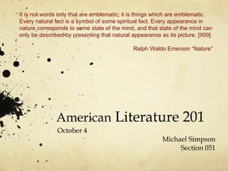 American  Literature 201 October 4 Michael Simpson Section 051 It is not words only that are emblematic; it is things which are emblematic. Every natural fact is a symbol of some spiritual fact. Every appearance in nature corresponds to some state of the mind, and that state of the mind can only be described by presenting that natural appearance as its picture. [959] Ralph Waldo Emerson “Nature”  