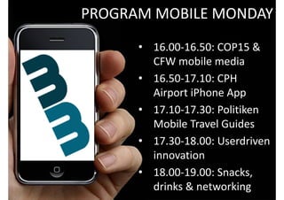 PROGRAM MOBILE MONDAY
                         • 16.00‐16.50: COP15 & 
BACKGROUND
THE PROJECT                CFW mobile media  
THE PARTNERS

EVENTS & MOBILE MEDIA
                         • 16.50‐17.10: CPH 
POSSIBILITIES 
CHALLENGES 
                           Airport iPhone App
USER‐DRIVEN INNOVATION   • 17.10‐17.30: Politiken 
USER STUDIES
                           Mobile Travel Guides  
THE EVENTS 
COP15 
CPH FASHION WEEK
                         • 17.30‐18.00: Userdriven
                           innovation 
                         • 18.00‐19.00: Snacks, 
                           drinks & networking
 