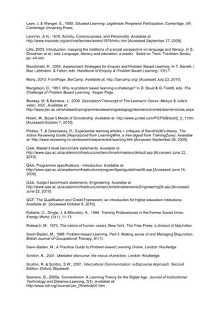 Lave, J. & Wenger, E., 1990. Situated Learning: Legitimate Peripheral Participation, Cambridge, UK:
Cambridge University Press.

Leont'ev, A.N., 1978. Activity, Consciousness, and Personality. Available at:
http://www.marxists.org/archive/leontev/works/1978/intro.htm [Accessed September 27, 2009].

Lillis, 2003. Introduction: mapping the traditions of a social perspective on language and literacy. In S.
Goodman et al., eds. Language, literacy and education: a reader. Stoke on Trent: Trentham Books,
pp. xiii-xxii.

Macdonald, R., 2005. Assessment Strategies for Enquiry and Problem Based Learning. In T. Barrett, I.
Mac Labhrainn, & Fallon, eds. Handbook of Enquiry & Problem Based Learning. CELT.

Many, 2010. FrontPage. BarCamp. Available at: http://barcamp.org/ [Accessed July 23, 2010].

Margetson, D., 1991. Why is problem based learning a challenge? In D. Boud & G. Feletti, eds. The
Challenge of Problem Based Learning. Kogan Page.

Massey, M. & Bairstow, J., 2009. Description/Transcript of The Learner's Voices: Melvyn & Julie's
video, JISC. Available at:
http://www.jisc.ac.uk/whatwedo/programmes/elearningpedagogy/learneroutcomes/learnervoices.aspx.

Nibert, M., Boyer’s Model of Scholarship. Available at: http://www.pcrest.com/PC/FGB/test/2_5_1.htm
[Accessed October 7, 2010].

Pickles, T. & Greenaway, R., Experiential learning articles + critiques of David Kolb's theory. The
Active Reviewing Guide (Reproduced from LearningWire, a free digest from TrainingZone). Available
at: http://www.reviewing.co.uk/research/experiential.learning.htm [Accessed September 28, 2009].

QAA, Master's level benchmark statements. Available at:
http://www.qaa.ac.uk/academicinfrastructure/benchmark/masters/default.asp [Accessed June 22,
2010].

QAA, Programme specifications - introduction. Available at:
http://www.qaa.ac.uk/academicinfrastructure/programSpec/guidelines06.asp [Accessed June 14,
2009].

QAA, Subject benchmark statements: Engineering. Available at:
http://www.qaa.ac.uk/academicinfrastructure/benchmark/statements/Engineering06.asp [Accessed
June 22, 2010].

QCF, The Qualification and Credit Framework: an introduction for higher education institutions.
Available at: [Accessed October 8, 2010].

Roberts, G., Dingle, J. & Milovidov, K., 1996. Training Professionals in the Former Soviet Union.
Energy World, (241), 11-13.

Rokeach, M., 1973. The nature of human values, New York: The Free Press, a division of Macmillan.

Savin-Baden, M., 1998. Problem-based Learning, Part 3: Making sense of and Managing Disjunction.
British Journal of Occupational Therapy, 61(1).

Savin-Baden, M., A Practical Guide to Problem-based Learning Online, London: Routledge.

Scollon, R., 2001. Mediated discourse: the nexus of practice, London: Routledge.

Scollon, R. & Scollon, S.W., 2001. Intercultural Communication: a Discourse Approach. Second
Edition, Oxford: Blackwell.

Siemens, G., 2005a. Connectivism: A Learning Theory for the Digital Age. Journal of Instructional
Technology and Distance Learning, 2(1). Available at:
http://www.itdl.org/Journal/Jan_05/article01.htm.
 