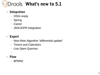 4
What's new to 5.1
 Integration
● OSGi ready
● Spring
● Camel
● JMX/JOPR integration
 Expert
● New Rete Algorithm “differential update”
● Timers and Calendars
● Live Open Querries
●
 Flow
● BPMN2
 