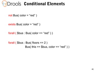 46
not Bus( color = “red” )
Conditional Elements
exists Bus( color = “red” )
forall ( $bus : Bus( floors == 2 )
Bus( this == $bus, color == “red” ) )
forall ( $bus : Bus( color == “red” ) )
 